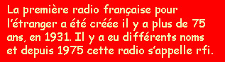 La premire radio franaise  l'tranger  t cre il y a plus de 75 ans, en 1931. Il y a eu diffrents noms et depuis 1975 cette radio s'appelle rfi. 